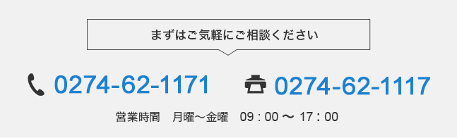 まずはご気軽にご相談ください 電話:0274-62-1171 FAX:0274-62-1117 営業時間　月曜～金曜　09 : 00 ～ 17 : 00