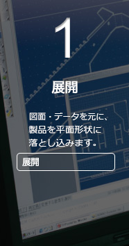 1 展開 　図面・データを元に、製品を平面形状に落とし込みます。 展開